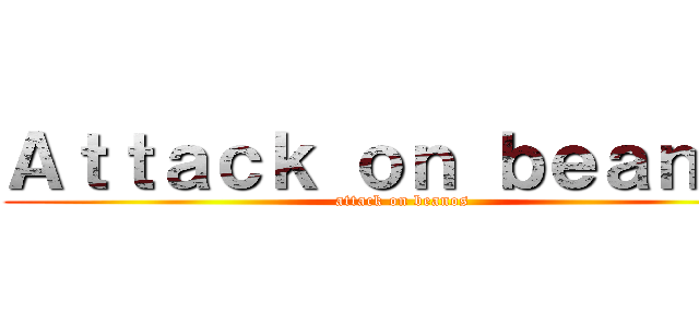 Ａｔｔａｃｋ ｏｎ ｂｅａｎｏｓ (attack on beanos)
