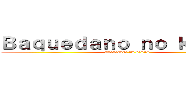 Ｂａｑｕｅｄａｎｏ ｎｏ ｋｙｏｊｉｎ (Baquedano no kyojin)