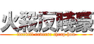 火殺反賤豪 (firekill reverse cheap hou)
