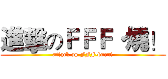 進擊のＦＦＦ·燒！ (attack on FFF·burn！)