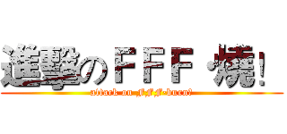 進擊のＦＦＦ·燒！ (attack on FFF·burn！)
