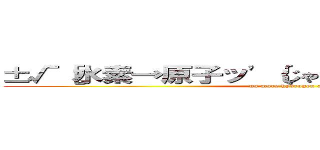 ±√［水素→原子ッ'｛じゃ（い）られ｝ない。］＾２ (no more hydrogen atom)