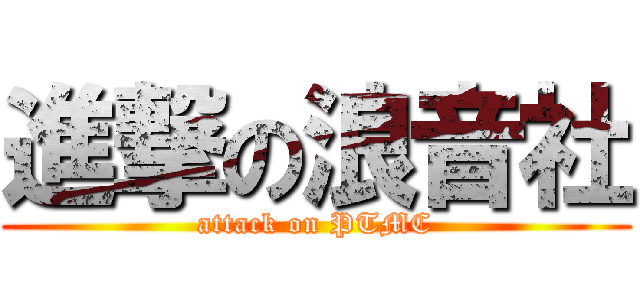 進撃の浪音社 (attack on PTMC)