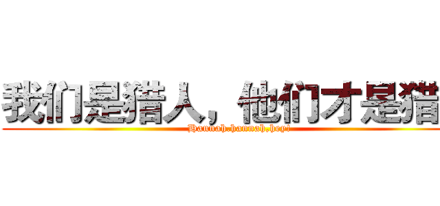 我们是猎人，他们才是猎物 (Hannah.hannah,hey!)