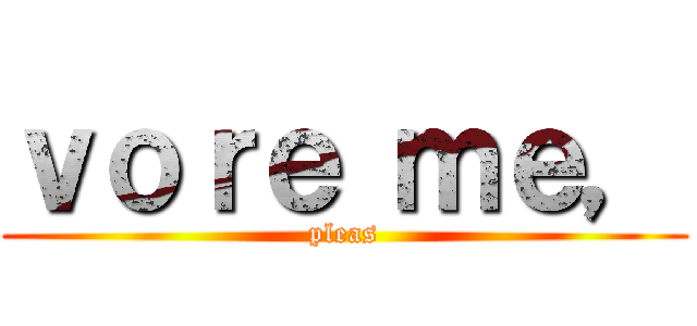 ｖｏｒｅ ｍｅ， (pleas)