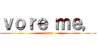 ｖｏｒｅ ｍｅ， (pleas)