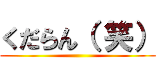 くだらん（ 笑） ()