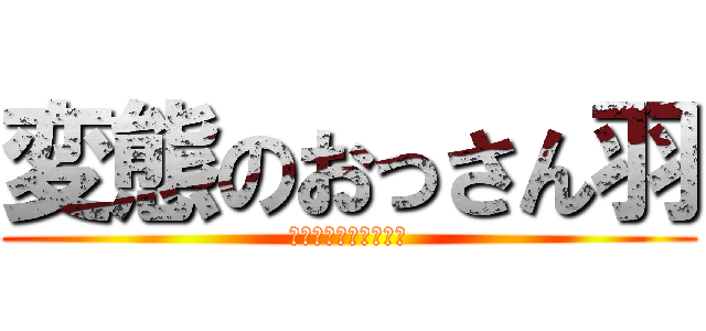 変態のおっさん羽 (変態変態変態変態変態)