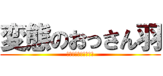変態のおっさん羽 (変態変態変態変態変態)