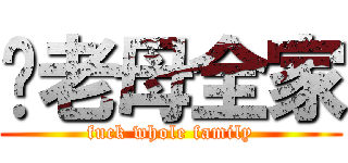 屌老母全家 (fuck whole family)