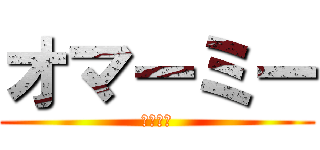 オマーミー (じゃない)