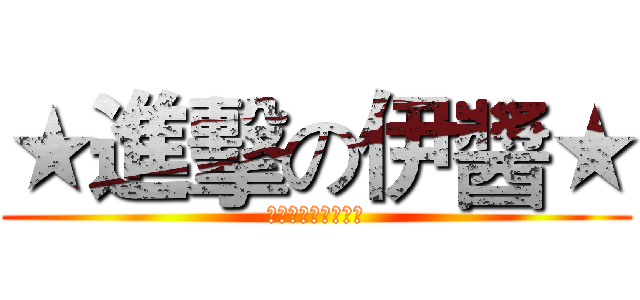 ★進擊の伊醬★ (俺んとここないか？)