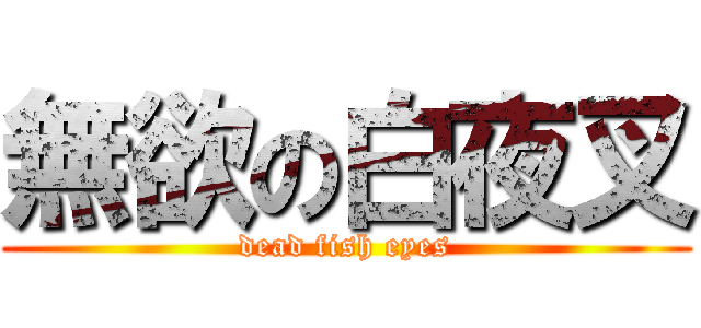 無欲の白夜叉 (dead fish eyes)