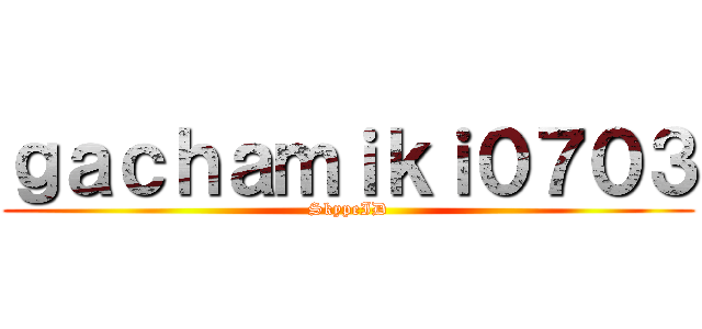 ｇａｃｈａｍｉｋｉ０７０３ (SkypeID)