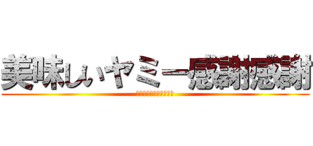 美味しいヤミー感謝感謝 (またいっぱい食べたいな)