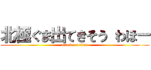 北極ぐま出てきそう わほー (attack on titan)