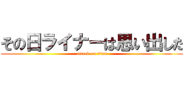 その日ライナーは思い出した (attack on titan)