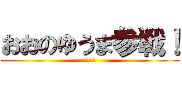 おおのゆうま参戦！ (うぇうぇ)