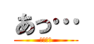 あっ… (（察し）)