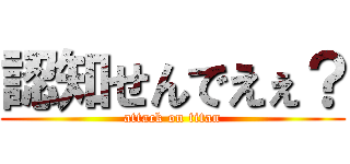 認知せんでえぇ？ (attack on titan)