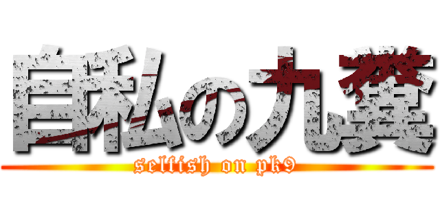 自私の九糞 (selfish on pk9)