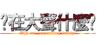 你在大聲什麼啦 (Why are you fucking loudly!)