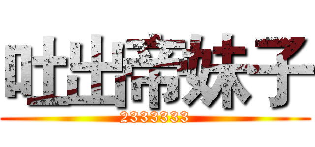 吐出帝妹子 (2333333)