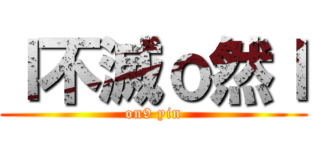ｌ不滅ｏ然ｌ (on9 yin)