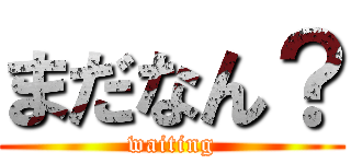 まだなん？ (waiting)