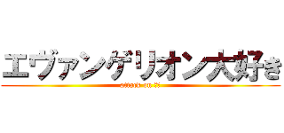エヴァンゲリオン大好き (attack on ｋｙ)