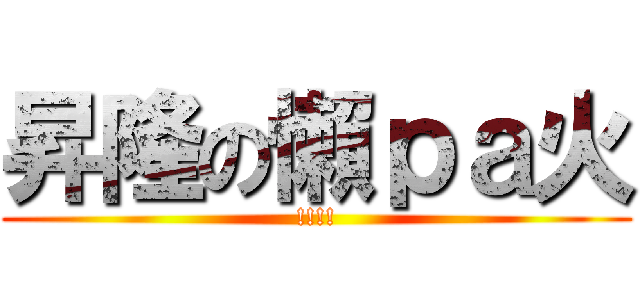 昇隆の懶ｐａ火 (!!!!)