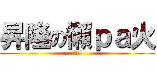 昇隆の懶ｐａ火 (!!!!)