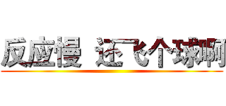 反应慢  还飞个球啊 ()