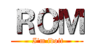ＲＯＭ ( I'm idoit)