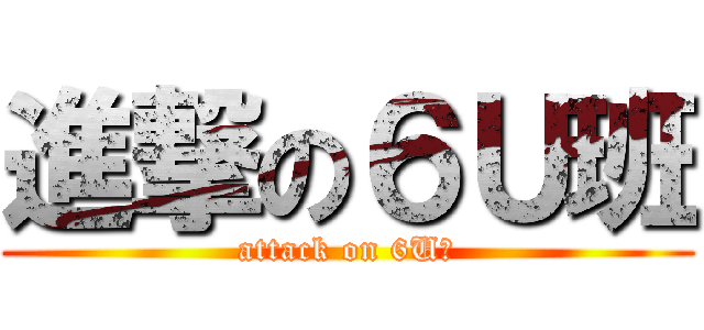 進撃の６Ｕ班 (attack on 6U班)