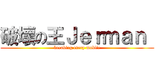 破壞の王Ｊｅｒｍａｎ  (breaking every mobile)