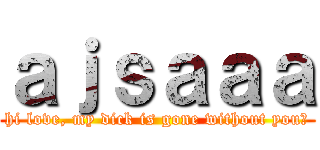 ａｊｓａａａ (hi love, my dick is gone without you?)