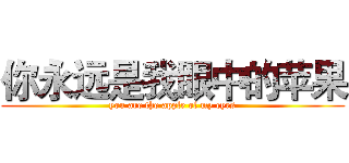 你永远是我眼中的苹果 (you are the apple of my eyes)