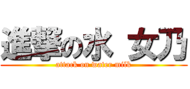 進撃の水 女乃 (attack on water milk)
