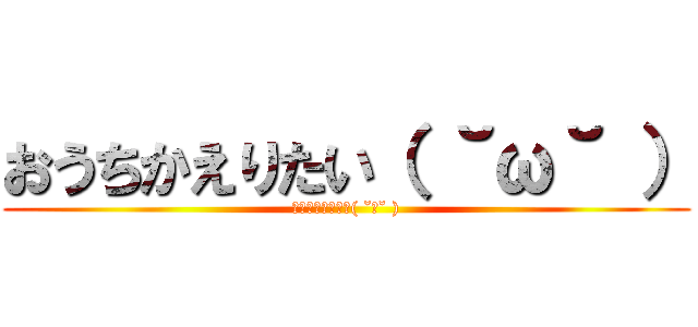 おうちかえりたい（ ˘ω˘ ） (おうちかえりたい( ˘ω˘ ))