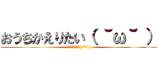 おうちかえりたい（ ˘ω˘ ） (おうちかえりたい( ˘ω˘ ))