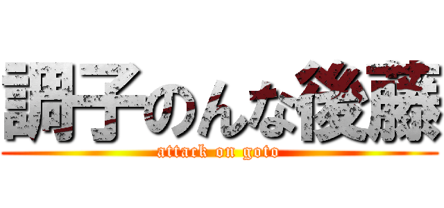 調子のんな後藤 (attack on goto)