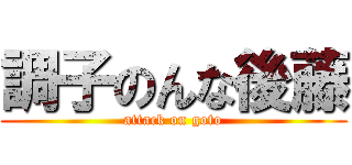 調子のんな後藤 (attack on goto)