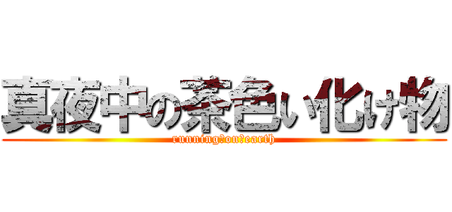 真夜中の茶色い化け物 (running　on　earth)