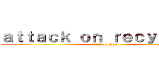 ａｔｔａｃｋ ｏｎ ｒｅｃｙｃｌｉｎｇ (attack on titan)