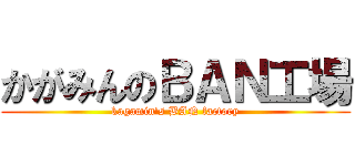 かがみんのＢＡＮ工場 (kagamin\'s BAN factory)