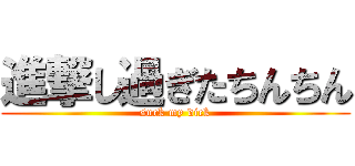 進撃し過ぎたちんちん (suck my dick)