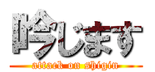 吟じます (attack on shigin)
