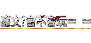 嘉文妳會不會玩＝ ＝ ()