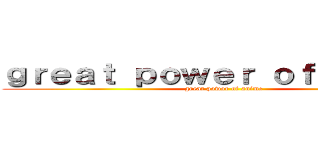 ｇｒｅａｔ ｐｏｗｅｒ ｏｆ ａｎｉｍｅ (great powor of anime)